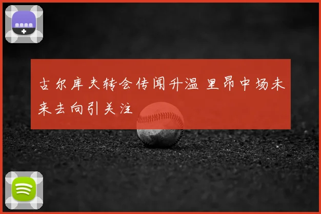 古尔库夫转会传闻升温 里昂中场未来去向引关注