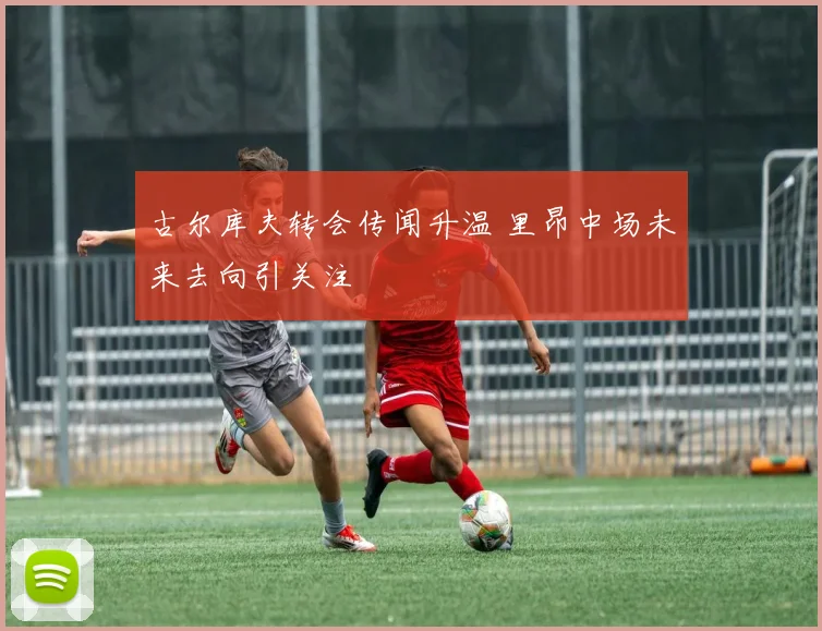 古尔库夫转会传闻升温 里昂中场未来去向引关注