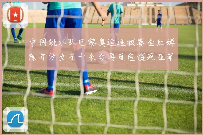 中国跳水队巴黎奥运选拔赛全红婵陈芋汐女子十米台再度包揽冠亚军